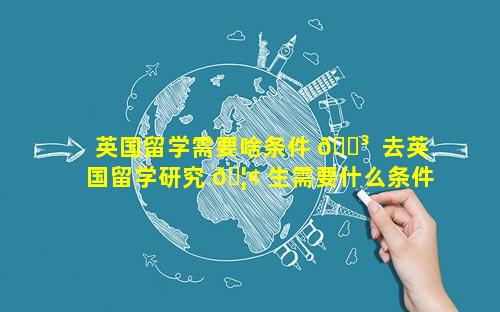 英国留学需要啥条件 🌳  去英国留学研究 🦢 生需要什么条件